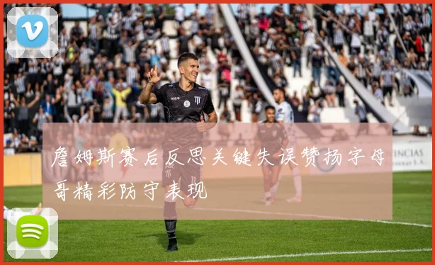 詹姆斯赛后反思关键失误赞扬字母哥精彩防守表现