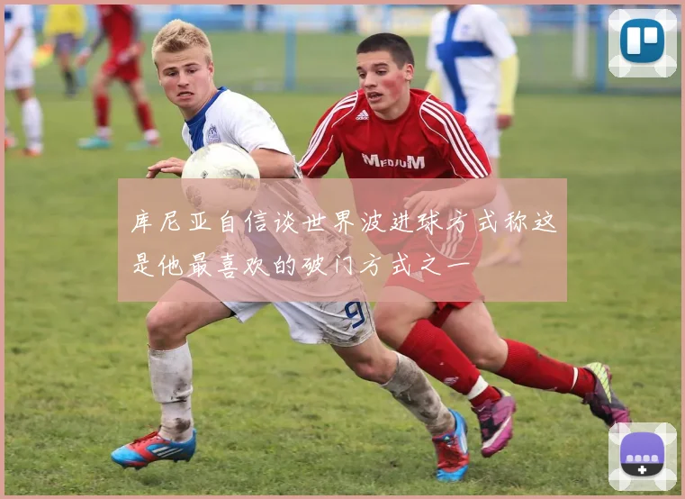 库尼亚自信谈世界波进球方式称这是他最喜欢的破门方式之一