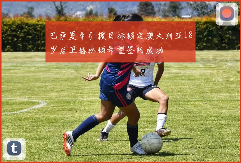 巴萨夏季引援目标锁定澳大利亚18岁后卫赫林顿希望签约成功