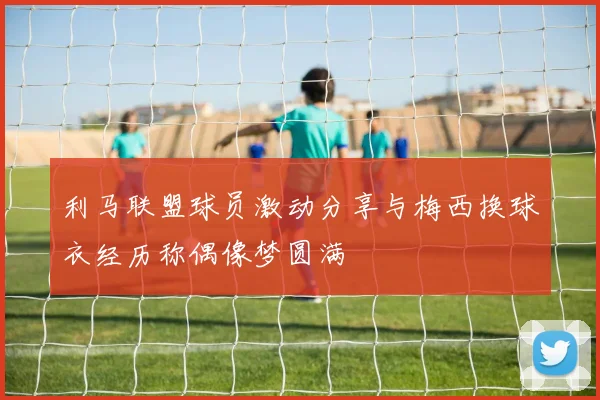 利马联盟球员激动分享与梅西换球衣经历称偶像梦圆满