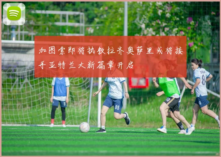 加图索即将执教拉齐奥萨里或将接手亚特兰大新篇章开启
