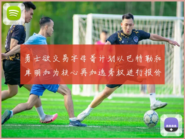 勇士欲交易字母哥计划以巴特勒和库明加为核心再加选秀权进行报价