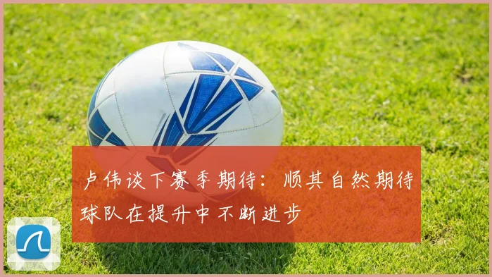卢伟谈下赛季期待：顺其自然期待球队在提升中不断进步