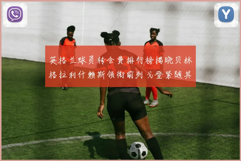 英格兰球员转会费排行榜揭晓贝林格拉利什赖斯领衔前列戈登紧随其后