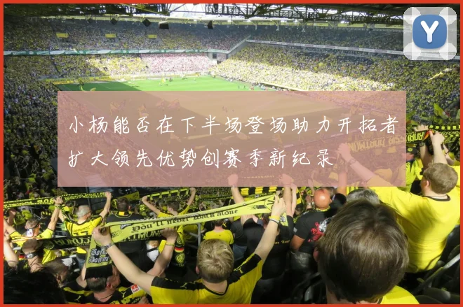 小杨能否在下半场登场助力开拓者扩大领先优势创赛季新纪录