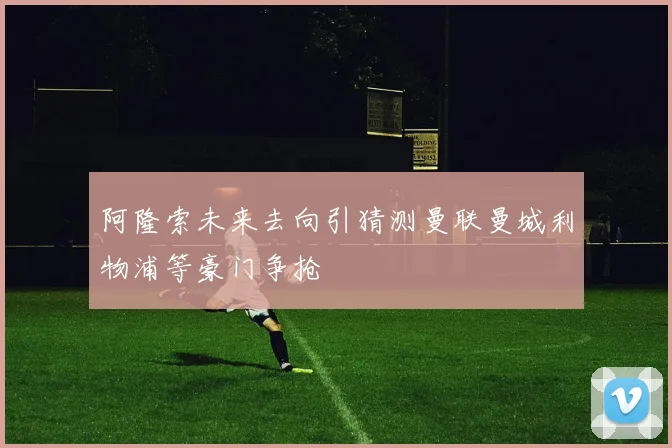 阿隆索未来去向引猜测曼联曼城利物浦等豪门争抢