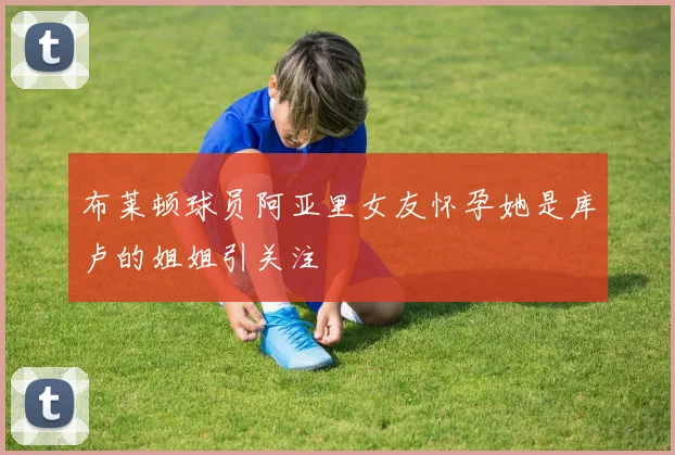 布莱顿球员阿亚里女友怀孕她是库卢的姐姐引关注