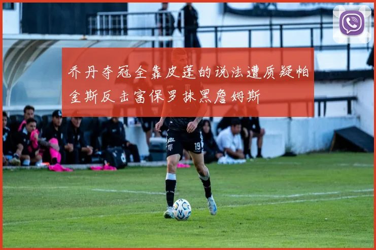 乔丹夺冠全靠皮蓬的说法遭质疑帕金斯反击富保罗抹黑詹姆斯