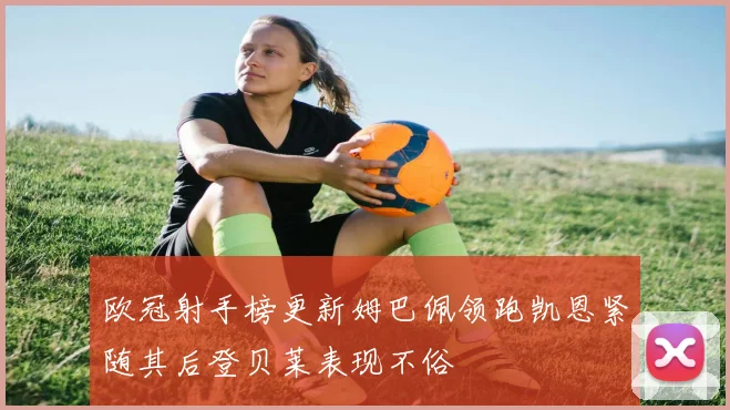 欧冠射手榜更新姆巴佩领跑凯恩紧随其后登贝莱表现不俗